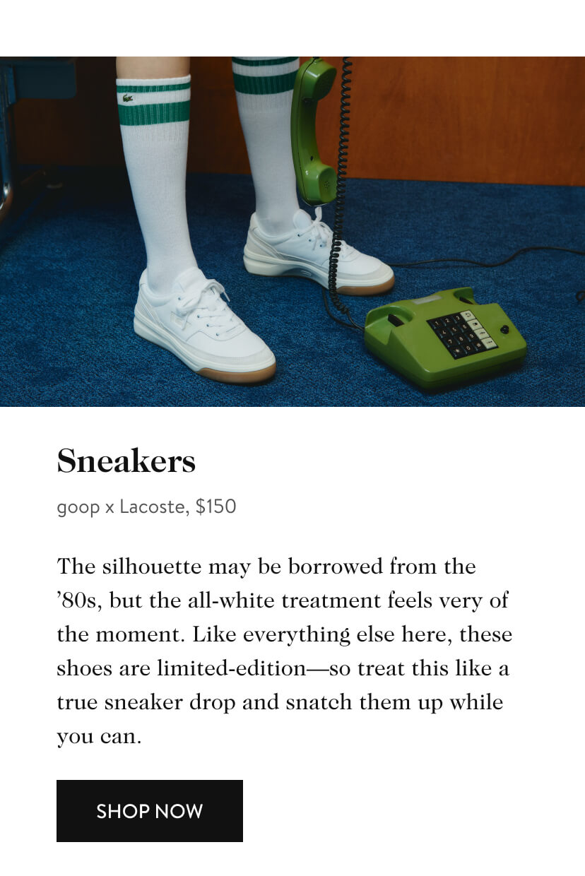  Sneakers goop x Lacoste, $150 The silhouette may be borrowed from the "80s, but the all-white treatment feels very of the moment. Like everything else here, these shoes are limited-editionso treat this like a true sneaker drop and snatch them up while you can. SHOP NOW 