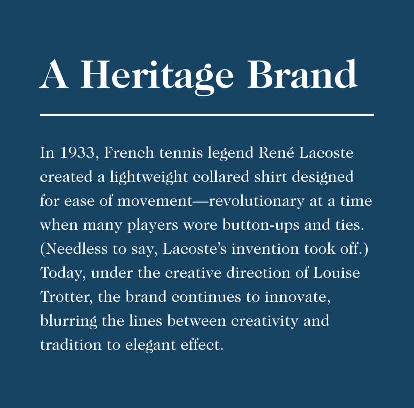 A Heritage Brand - In 1933, French tennis legend René Lacoste created a lightweight collared shirt designed for ease of movement—revolutionary at a time when many players wore button-ups and ties. (Needless to say, Lacoste’s invention took off.) Today, under the creative direction of Louise Trotter, the brand continues to innovate, blurring the lines between creativity and tradition to elegant effect. A Heritage Brand In 1933, French tennis legend Ren Lacoste created a lightweight collared shirt designed for ease of movementrevolutionary at a time when many players wore button-ups and ties. Needless to say, Lacostes invention took off. Today, under the creative direction of Louise Trotter, the brand continues to innovate, blurring the lines between creativity and tradition to elegant effect. 