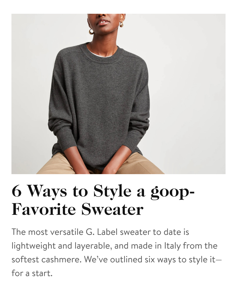 6 Ways to Style a goop-Favorite Sweater The most versatile G. Label sweater to date is lightweight and layerable, and made in Italy from the softest cashmere. We’ve outlined six ways to style it—for a start.