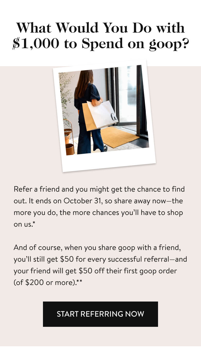 What Would You Do with $1,000 to Spend on goop? Refer a friend and you might get the chance to find out. It’s for a limited time, so share away now—the more you do, the more chances you’ll have to shop on us.* And of course, when you share goop with a friend, you’ll still get $50 for every successful referral—and your friend will get $50 off their first goop order (of $200 or more).** start referring now