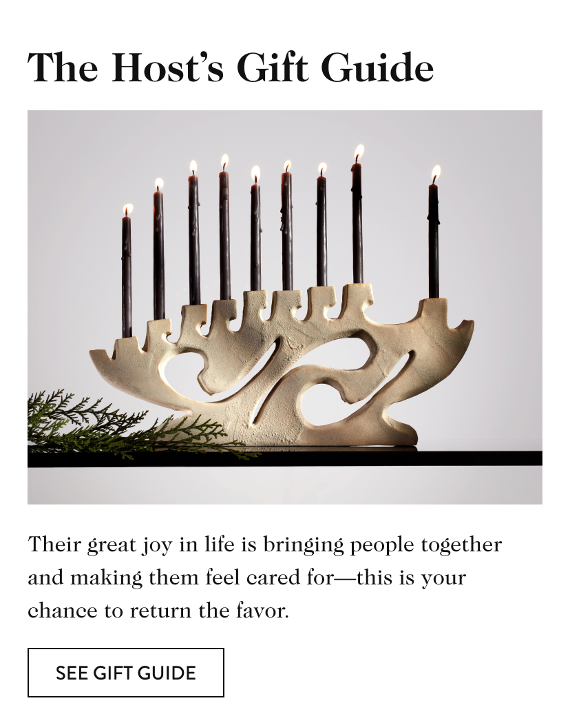 The Host’s Gift Guide Their great joy in life is bringing people together and making them feel cared for—this is your chance to return the favor. see gift guide