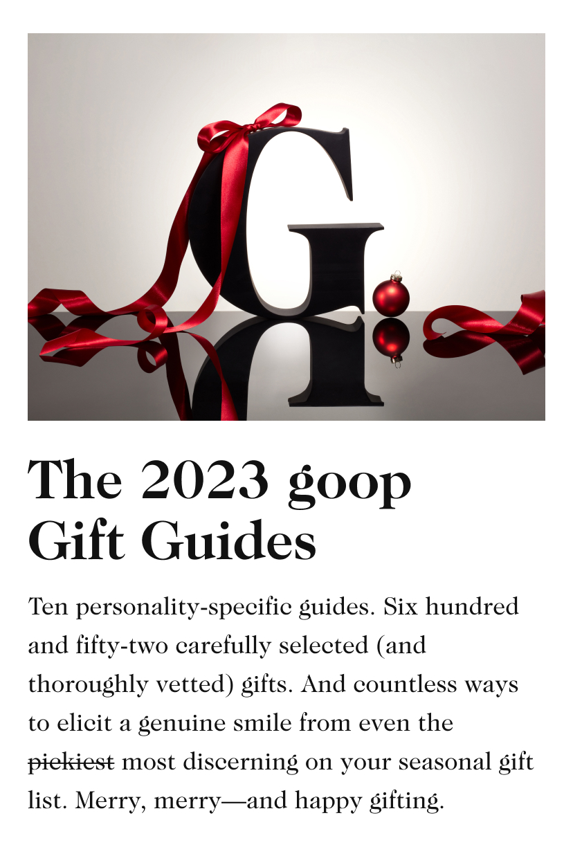 The 2023 goop Gift Guides Ten personality-specific guides. Six hundred and fifty-three carefully selected (and thoroughly vetted) gifts. And countless ways to elicit a genuine smile from even the pickiest most discerning on your seasonal gift list. Merry, merry—and happy gifting.