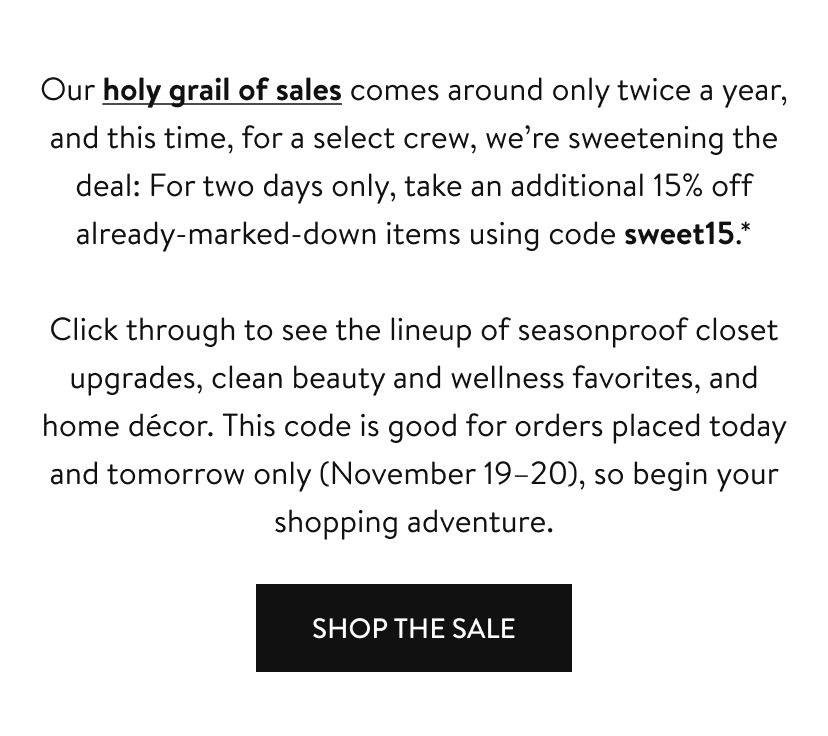 Our holy grail of sales comes around only twice a year, and this time, for a select crew, we’re sweetening the deal: For two days only, take an additional 15% off already-marked-down items using code sweet15.* Click through to see the lineup of seasonproof closet upgrades, clean beauty and wellness favorites, and home décor. This code is good for orders placed today and tomorrow only (November 19-20), so begin your shopping adventure. shop the sale