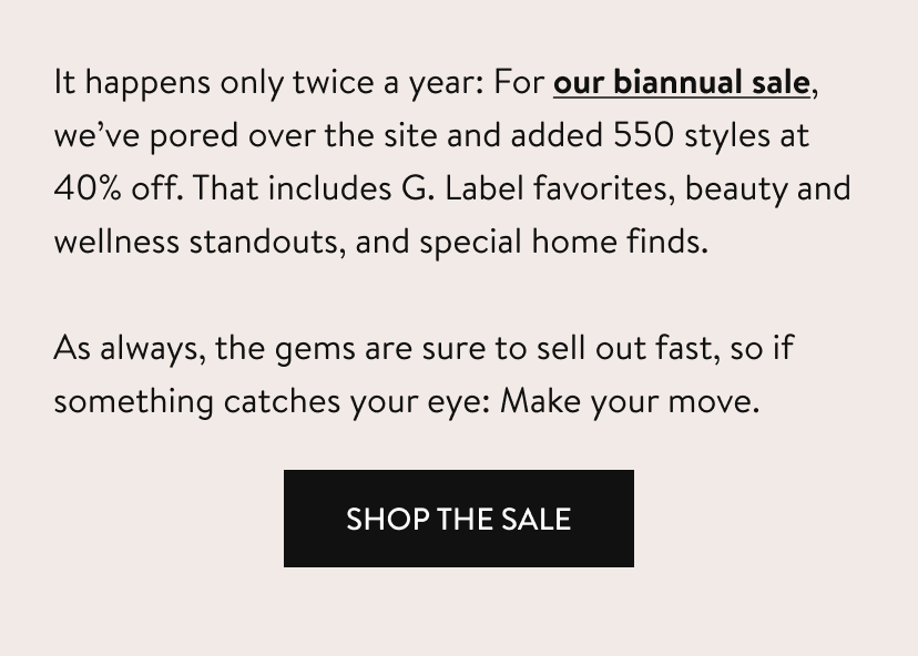 It happens only twice a year: For our biannual sale, we’ve pored over the site and added 550 styles at 40% off. That includes G. Label favorites, beauty and wellness standouts, and special home finds. As always, the gems are sure to sell out fast, so if something catches your eye: Make your move. shop the sale