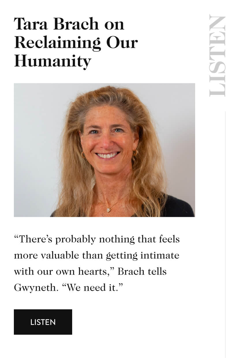 Tara Brach on Reclaiming Our Humanity listen Created by our partners at TKTKTK “There’s probably nothing that feels more valuable than getting intimate with our own hearts,” Brach tells Gwyneth. “We need it.” listen