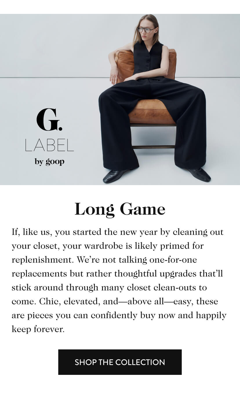 G. Label by goop. Long Game. If, like us, you started the new year by cleaning out your closet, your wardrobe is likely primed for replenishment. We’re not talking one-for-one replacements but rather thoughtful upgrades that’ll stick around through many closet clean-outs to come. Chic, elevated, and—above all—easy, these are pieces you can confidently buy now and happily keep forever. Shop The Collection.