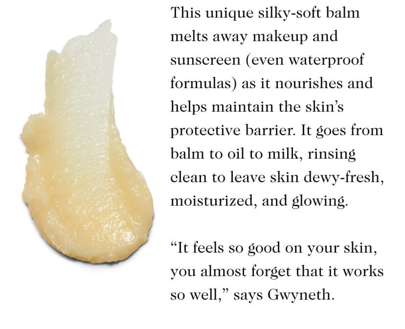 This unique silky-soft balm melts away makeup and sunscreen (even waterproof formulas) as it nourishes and helps maintain the skin’s protective barrier. It goes from balm to oil to milk, rinsing clean to leave skin dewy-fresh, moisturized, and glowing. “It feels so good on your skin, you almost forget that it works so well,” says Gwyneth.