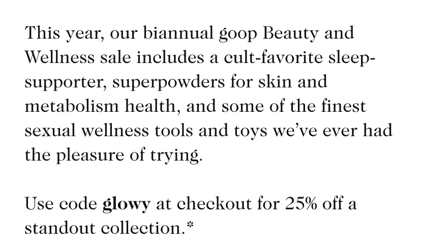 This year, our biannual goop Beauty and Wellness sale includes a cult-favorite sleep-supporter, superpowders for skin and metabolism health, and some of the finest sexual wellness tools and toys we’ve ever had the pleasure of trying. Use code glowy at checkout for 25% off a standout collection.* 