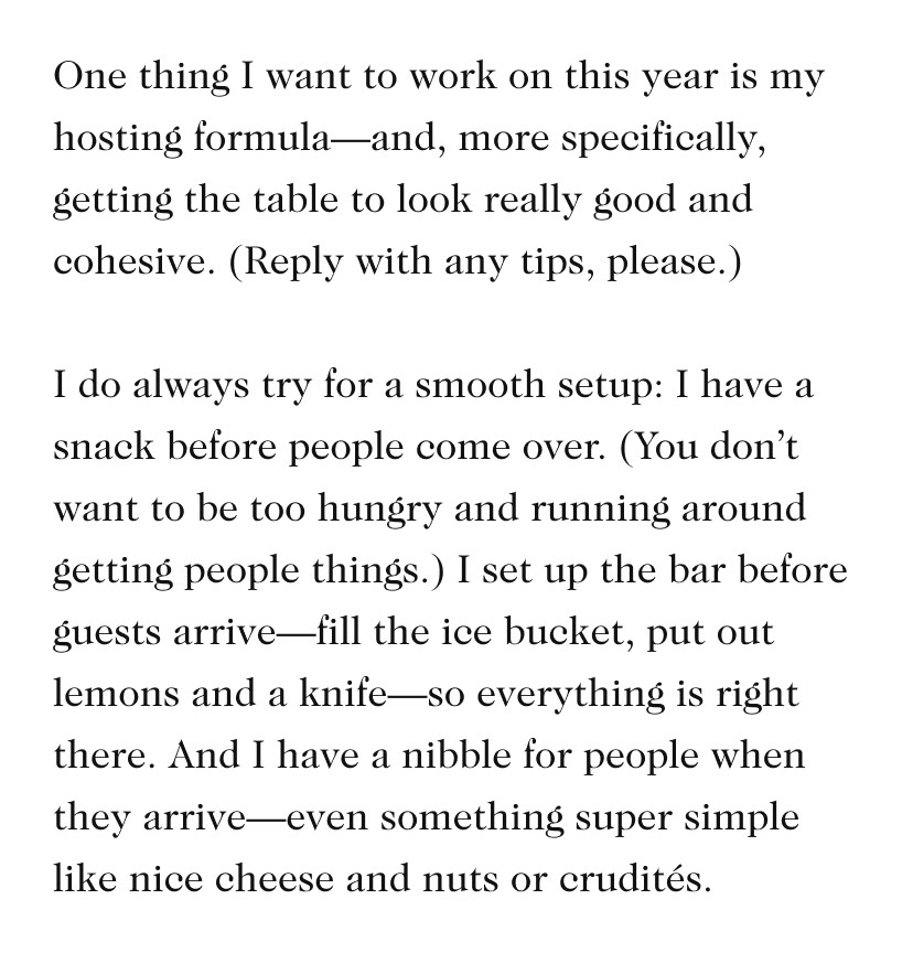 One thing I want to work on this year is my hosting formula—and, more specifically, getting the table to look really good and cohesive. (Reply with any tips, please.)   I do always try for a smooth setup: I have a snack before people come over. (You don’t want to be too hungry and running around getting people things.) I set up the bar before guests arrive—fill the ice bucket, put out lemons and a knife—so everything is right there. And I have a nibble for people when they arrive—even something super simple like nice cheese and nuts or crudités.