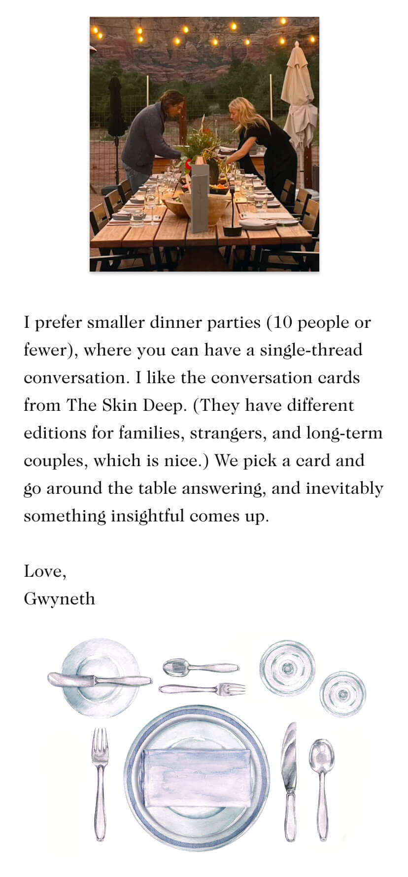 I prefer smaller dinner parties (10 people or fewer), where you can have a single-thread conversation. I like the conversation cards from The Skin Deep. (They have different editions for families, strangers, and long-term couples, which is nice.) We pick a card and go around the table answering, and inevitably something insightful comes up. Love, Gwyneth