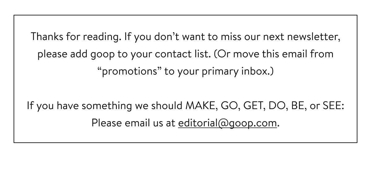 Thanks for reading. If you don’t want to miss our next newsletter, please add goop to your contact list. (Or move this email from “promotions” to your primary inbox.) If you have something we should MAKE, GO, GET, DO, BE, or SEE: Please email us at editorial@goop.com.