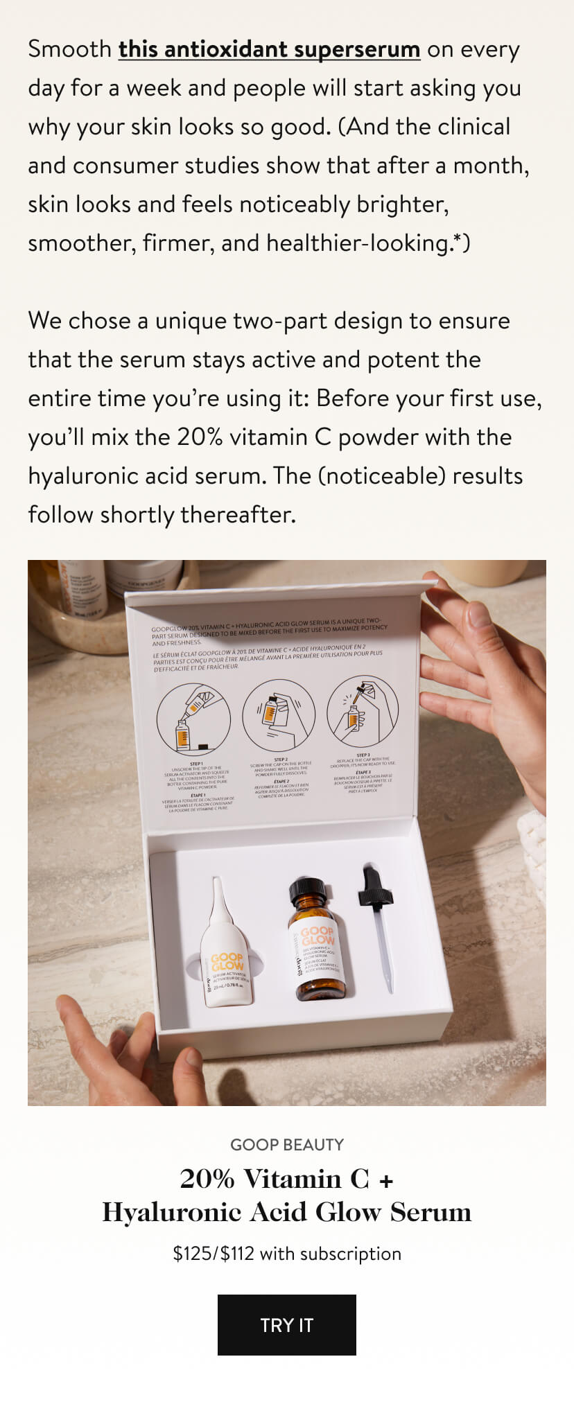 Smooth this antioxidant superserum on every day for a week and people will start asking you why your skin looks so good. (And the clinical and consumer studies show that after a month, skin looks and feels noticeably brighter, smoother, firmer, and healthier-looking.*) We chose a unique two-part design to ensure that the serum stays active and potent the entire time you’re using it: Before your first use, you’ll mix the 20% vitamin C powder with the hyaluronic acid serum. The (noticeable) results follow shortly thereafter.