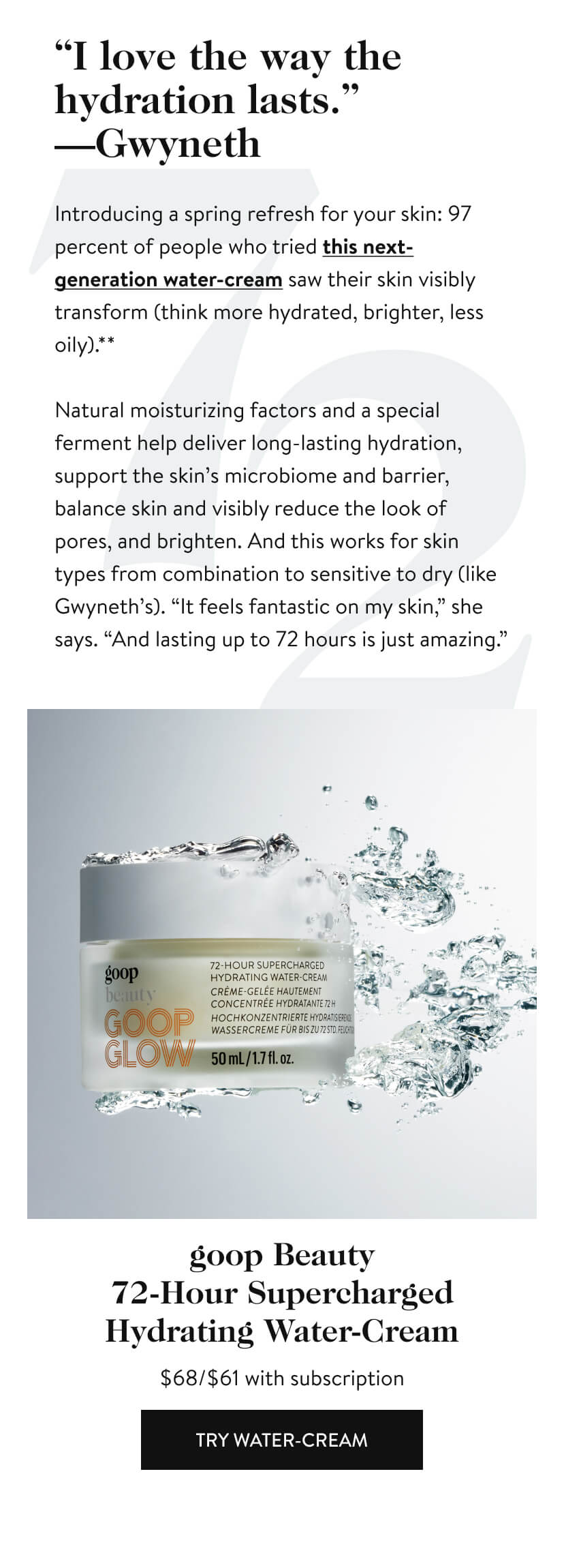 “I love the way the hydration lasts.” —Gwyneth Introducing a spring refresh for your skin: 97 percent of people who tried this next-generation water-cream saw their skin visibly transform (think more hydrated, brighter, less oily).** Natural moisturizing factors and a special ferment help deliver long-lasting hydration, support the skin’s microbiome and barrier, balance skin and visibly reduce the look of pores, and brighten. And this works for skin types from combination to sensitive to dry (like Gwyneth’s). “It feels fantastic on my skin,” she says. “And lasting up to 72 hours is just amazing.” goop Beauty 72-Hour Supercharged Hydrating Water-Cream Try Water-Cream