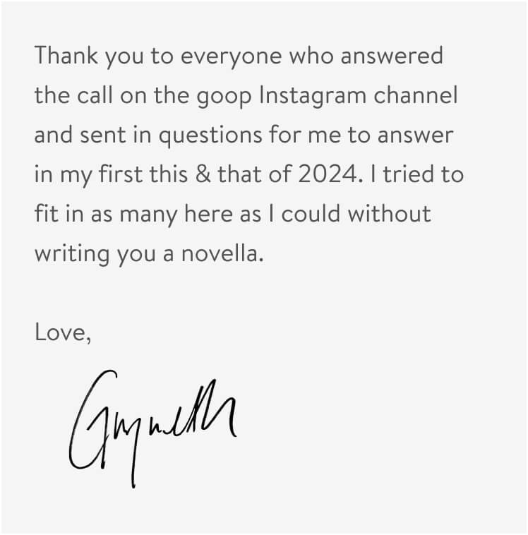 Thank you to everyone who answered the call on the goop Instagram channel and sent in questions for me to answer in my first this & that of 2024. I tried to fit in as many here as I could without writing you a novella. 