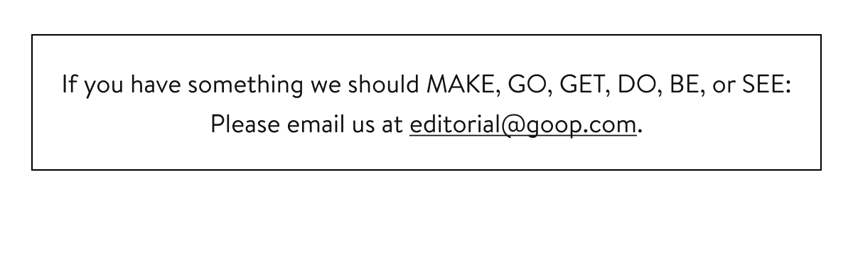 If you have something we should MAKE, GO, GET, DO, BE, or SEE: Please email us at editorial@goop.com.