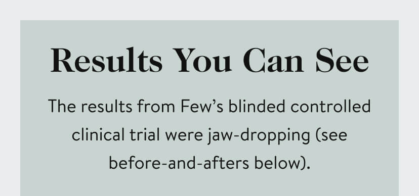 Results You Can See. The Results from Few's blinded controlled clinical trial were jaw-dropping (see before-and-afters below).