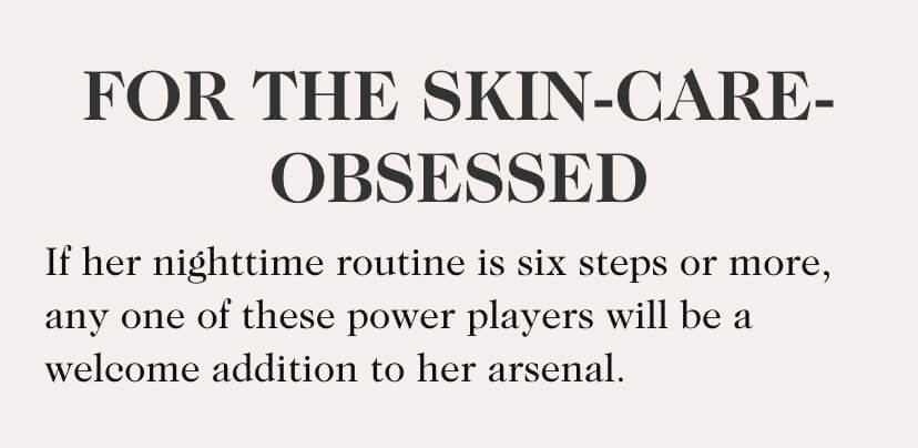 For The Skin-Care-Obsessed. If her nighttime routine is six steps or more, any one of these power players will be a welcome addition to her arsenal.