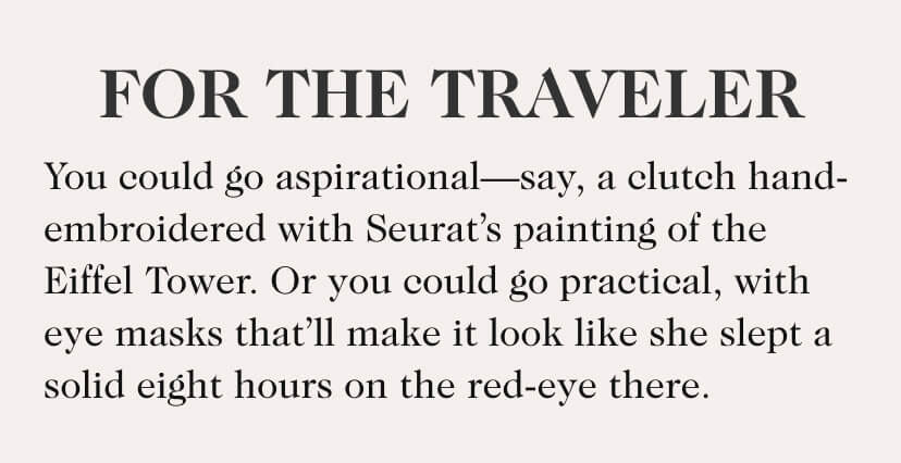 For The Traveler. You could go aspirational—say, a clutch hand-embroidered with Seurat’s painting of the Eiffel Tower. Or you could go practical, with eye masks that’ll make it look like she slept a solid eight hours on the red-eye there.