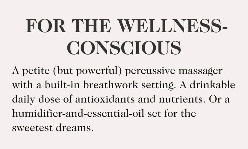 For The Wellness-Conscious. A petite (but powerful) percussive massager with a built-in breathwork setting. A drinkable daily dose of antioxidants and nutrients. Or a humidifier-and-essential-oil set for the sweetest dreams.