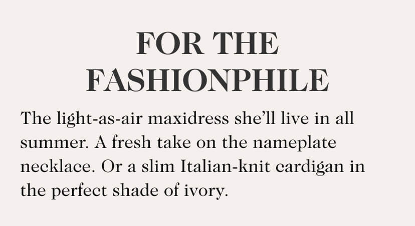 For The Fashionphile. The light-as-air sundress she’ll live in all summer. A fresh take on the nameplate necklace. Or a slim Italian-knit cardigan in the perfect shade of ivory.