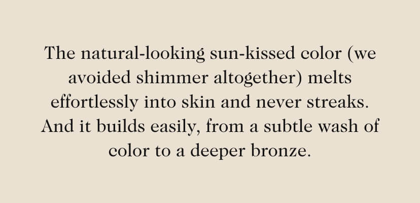 The natural-looking sun-kissed color (we avoided shimmer altogether) melts effortlessly into skin and never streaks. And it builds easily, from a subtle wash of color to a deeper bronze.