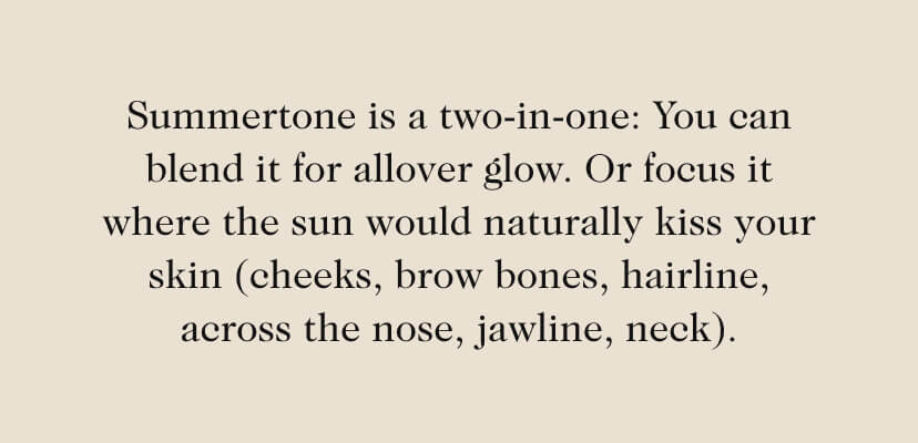 Summertone is a two-in-one: You can blend it for allover glow. Or focus it where the sun would naturally kiss your skin (cheeks, brow bones, hairline, across the nose, jawline, neck). 