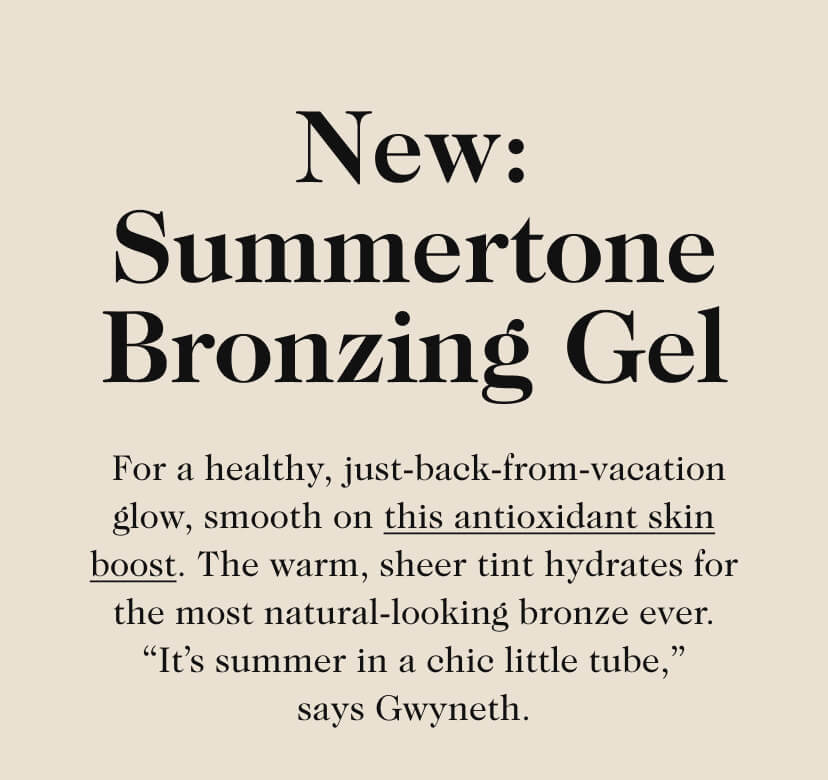 New: Summertone Bronzing Gel. For a healthy, just-back-from-vacation glow, smooth on this antioxidant skin boost. The warm, sheer tint hydrates for the most natural-looking bronze ever. “It’s summer in a chic little tube,” says Gwyneth. 