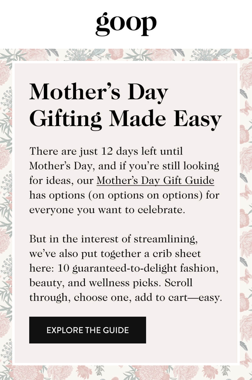 Mother's Day Gifting Made Easy. There are just 12 days left until Mother’s Day, and if you’re still looking for ideas, our Mother’s Day Gift Guide has options (on options on options) for everyone you want to celebrate. But in the interest of streamlining, we’ve also put together a crib sheet here: 10 guaranteed-to-delight fashion, beauty, and wellness picks. Scroll through, choose one, add to cart—easy. Explore The Guide.