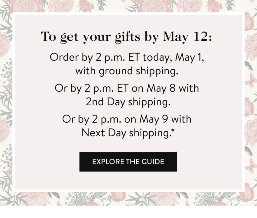 To get your gifts by May 12: Order by 2 p.m. ET today, May 1, with ground shipping. Or by 2 p.m. ET on May 8 with 2nd Day shipping. Or by 2 p.m. on May 9 with Next Day shipping.* Explore The Guide