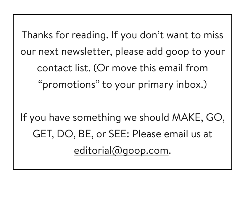 Thanks for reading. If you don’t want to miss our next newsletter, please add goop to your contact list. (Or move this email from “promotions” to your primary inbox.) If you have something we should MAKE, GO, GET, DO, BE, or SEE: Please email us at editorial@goop.com.