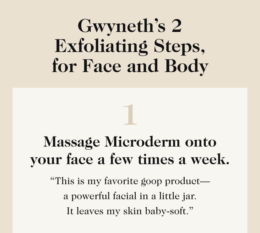 Gwyneth’s 2 Exfoliating Steps, for Face and Body. 1. Massage Microderm onto your face a few times a week.“This is my favorite goop product— a powerful facial in a little jar. It leaves my skin baby-soft.”