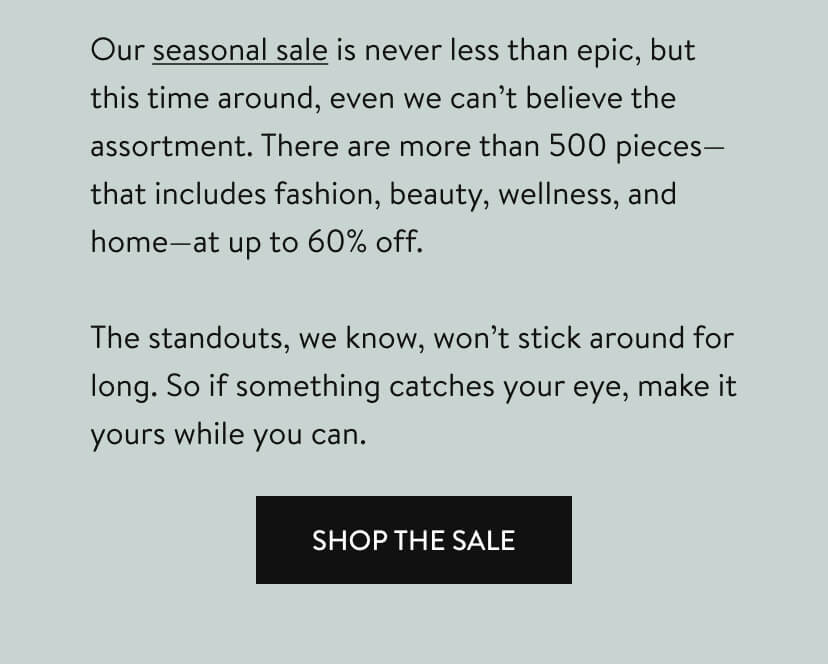 Our seasonal sale is never less than epic, but this time around, even we can’t believe the assortment. There are more than 500 pieces—that includes fashion, beauty, wellness, and home—at up to 60% off. The standouts, we know, won’t stick around for long. So if something catches your eye, make it yours while you can. Shop The Sale.