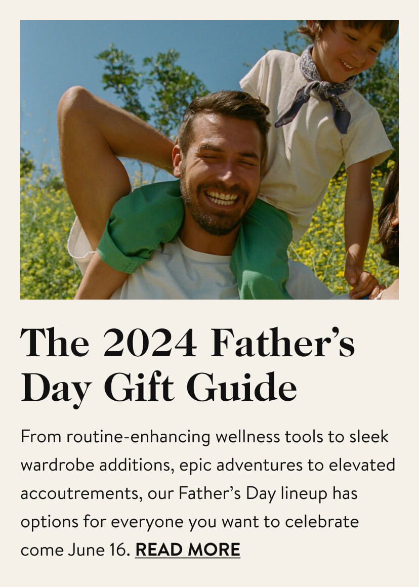 The 2024 Father’s Day Gift Guide. From routine-enhancing wellness tools to sleek wardrobe additions, epic adventures to elevated accoutrements, our Father’s Day lineup has options for everyone you want to celebrate come June 16. Read More