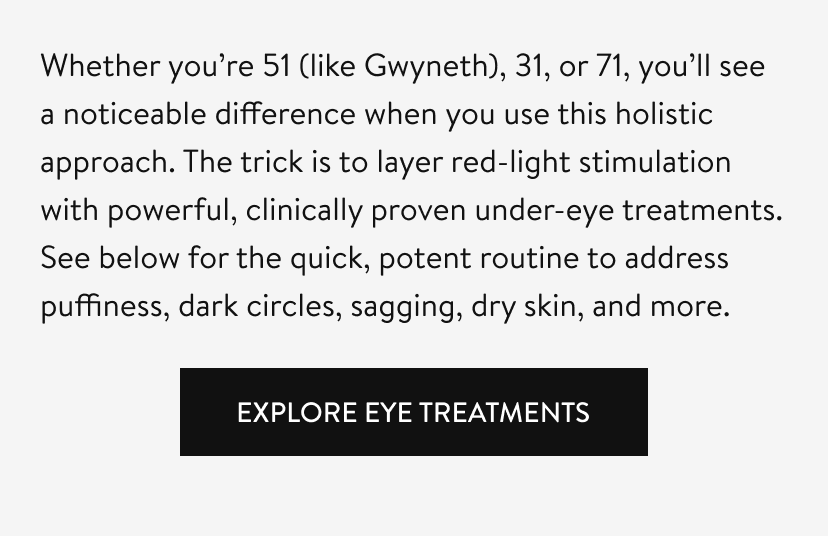 Whether you’re 51 (like Gwyneth), 31, or 71, you’ll see a noticeable difference when you use this holistic approach. The trick is to layer red-light stimulation with powerful, clinically proven under-eye treatments. See below for the quick, potent routine to address puffiness, dark circles, sagging, dry skin, and more. 