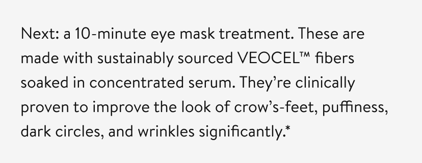 Next: a 10-minute eye mask treatment. These are made with sustainably sourced VEOCEL™ fibers soaked in concentrated serum. They’re clinically proven to improve the look of crow’s-feet, puffiness, dark circles, and wrinkles significantly.* 