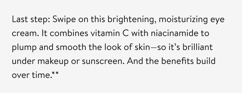 Last step: Swipe on this brightening, moisturizing eye cream. It combines vitamin C with niacinamide to plump and smooth the look of skin—so it’s brilliant under makeup or sunscreen. And the benefits build over time.**