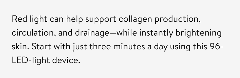 Red light can help support collagen production, circulation, and drainage—while instantly brightening skin. Start with just three minutes a day using this 96-LED-light device.