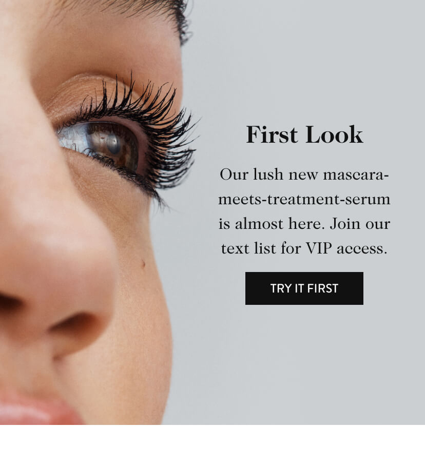 First Look. Our lush new mascara-meets-treatment-serum is almost here. Join our text list for VIP access. Try It First.