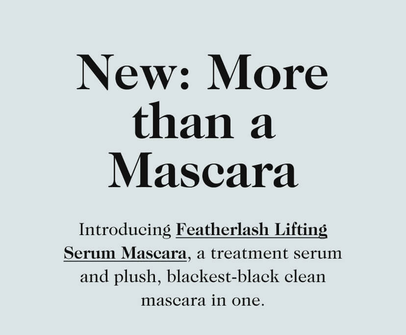 New: More than a Mascara. Introducing Featherlash Lifting Serum Mascara, a treatment serum and plush, blackest-black clean mascara in one.