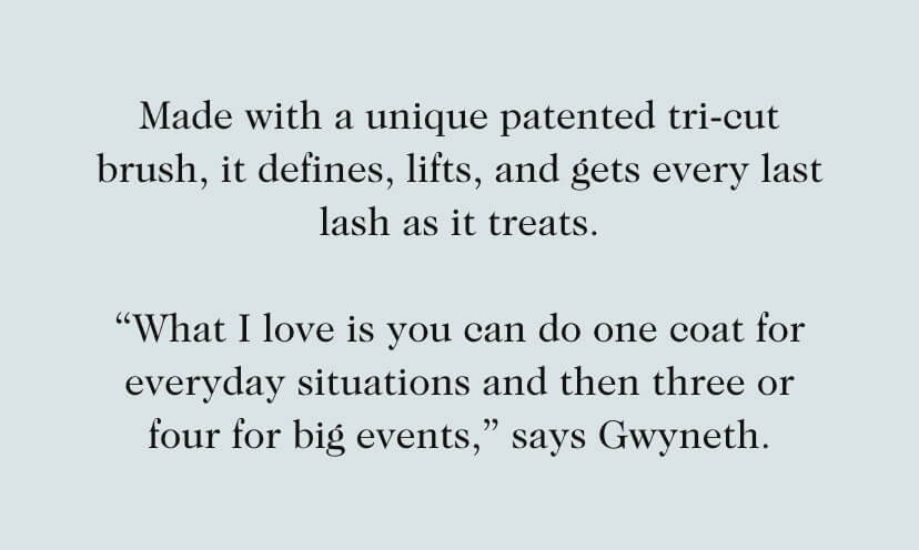 Made with a unique patented tri-cut brush, it defines, lifts, and gets every last lash as it treats. “What I love is you can do one coat for everyday situations and then three or four for big events,” says Gwyneth.