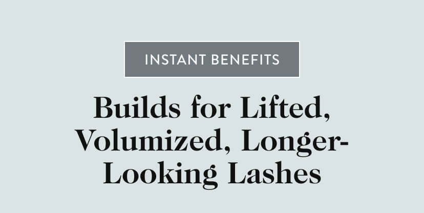 Instant Benefits. Builds for Lifted, Volumized, Longer-Looking Lashes