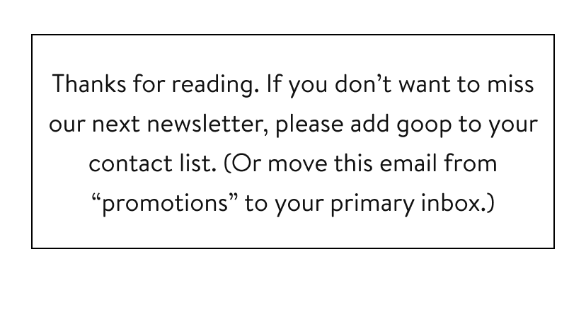 Thanks for reading. If you don’t want to miss our next newsletter, please add goop to your contact list. (Or move this email from “promotions” to your primary inbox.)