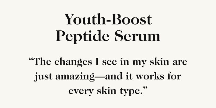 Youth-Boost Peptide Serum. ''The changes I see in my skin are just amazing-and it works for every skin type.''