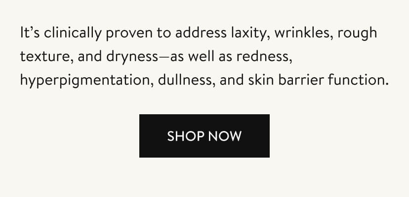 It’s clinically proven to address laxity, wrinkles, rough texture, and dryness—as well as redness, hyperpigmentation, dullness, and skin barrier function. Shop Now.