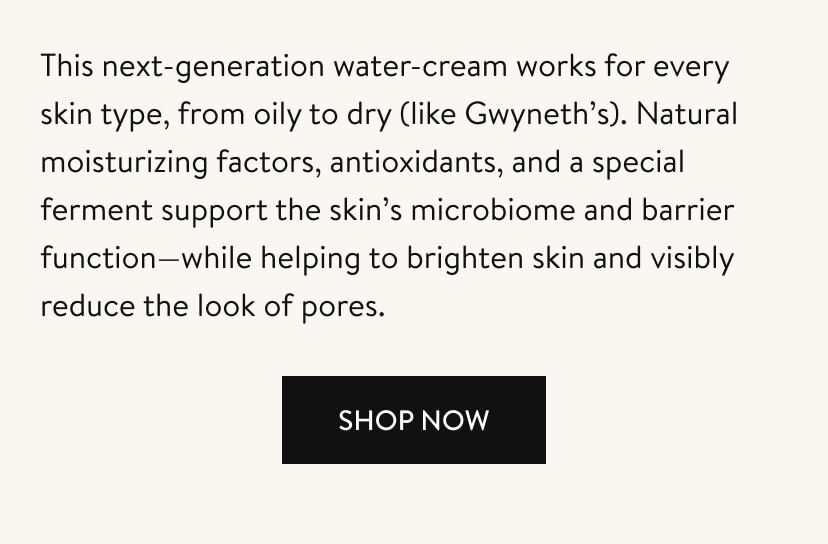 This next-generation water-cream works for every skin type, from oily to dry (like Gwyneth’s). Natural moisturizing factors, antioxidants, and a special ferment support the skin’s microbiome and barrier function—while helping to brighten skin and visibly reduce the look of pores. Shop Now.