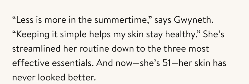 “Less is more in the summertime,” says Gwyneth. “Keeping it simple helps my skin stay healthy.” She’s streamlined her routine down to the three most effective essentials. And now—she’s 51—her skin has never looked better.