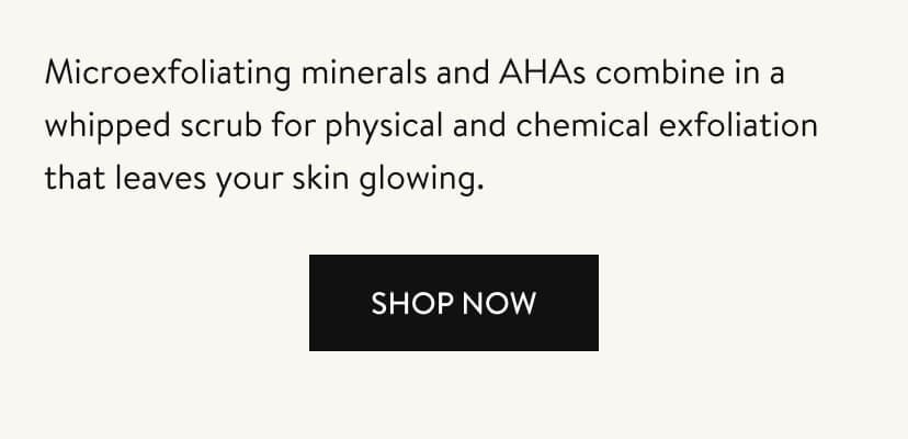 Microexfoliating minerals and AHAs combine in a whipped scrub for physical and chemical exfoliation that leaves your skin glowing. Shop Now.