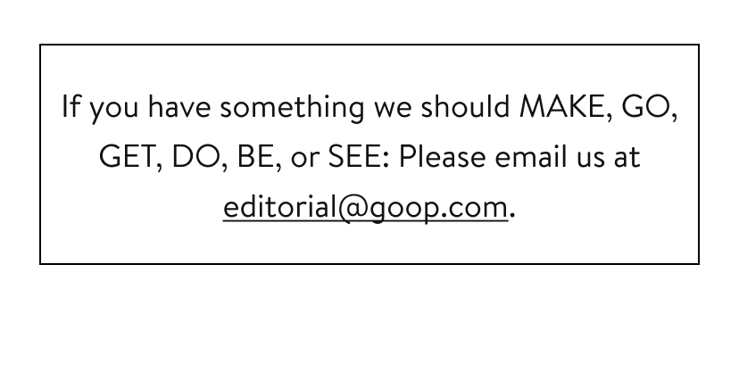 If you have something we should MAKE, GO, GET, DO, BE, or SEE: Please email us at editorial@goop.com.