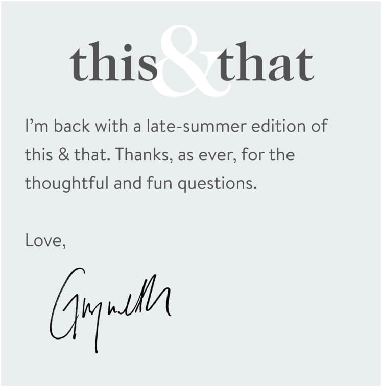 I’m back with a late-summer edition of this & that. Thanks, as ever, for the thoughtful and fun questions. Love, Gwynth