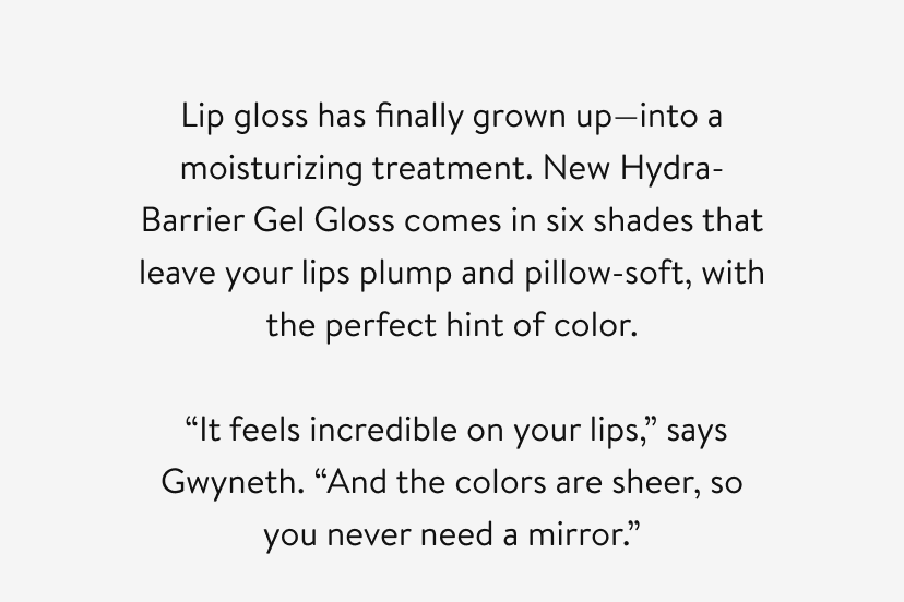 Lip gloss has finally grown up—into a moisturizing treatment. New Hydra-Barrier Gel Gloss comes in six shades that leave your lips plump and pillow-soft, with the perfect hint of color. “It feels incredible on your lips,” says Gwyneth. “And the colors are sheer, so you never need a mirror.”